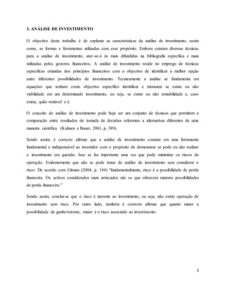 5
3. ANÁLISE DE INVESTIMENTO
O objectivo deste trabalho é de explanar as características da análise de investimento, assim
como, as formas e ferramentas utilizadas com esse propósito. Embora existam diversas técnicas
para a análise de investimento, ater-se-á às mais difundidas na bibliografia específica e mais
utilizadas pelos gestores financeiros. A análise de investimento reside no emprego de técnicas
específicas oriundas dos princípios financeiros com o objectivo de identificar a melhor opção
entre diferentes possibilidades de investimento. Tecnicamente a análise se fundamenta em
equações que tenham como objectivo específico identificar e mensurar se existe ou não
viabilidade em um determinado investimento, ou seja, se existe ou não rentabilidade e, caso
exista, quão rentável o é.
O conceito de análise de investimento pode hoje ser um conjunto de técnicas que permitem a
comparação entre resultados de tomada de decisões referentes a alternativas diferentes de uma
maneira científica. (Kuhnen e Bauer, 2001, p. 389).
Sendo assim, é correcto afirmar que a análise de investimento consiste em uma ferramenta
fundamental e indispensável ao investidor com o propósito de demonstrar se pode ou não realizar
o investimento em questão. Isso se faz importante uma vez que pode minimizar os riscos da
operação. Evidentemente que não se pode tratar de análise de investimento sem considerar o
risco. De acordo com Gitman (2004, p. 184) “fundamentalmente, risco é a possibilidade de perda
financeira. Os activos considerados mais arriscados são os que oferecem maiores possibilidades
de perda financeira.”
Sendo assim, conclui-se que o risco é inerente ao investimento, ou seja, não existe operação de
investimento sem risco. Por outro lado, também é correcto afirmar que quanto maior a
possibilidade de ganho/retorno, maior é o risco associado ao investimento.
 