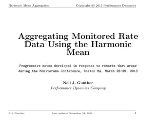 Harmonic Mean Aggregation

Copyright © 2013 Performance Dynamics

Aggregating Monitored Rate
Data Using the Harmonic
Mean
Progressive notes developed in response to remarks that arose
during the Monitorama Conference, Boston MA, March 28-29, 2013
Neil J. Gunther
Performance Dynamics Company

N.J. Gunther

Last updated November 24, 2013

1

 