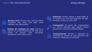 Backup Local: Permite que o backup cliente
mantenha uma cópia local para maior
agilidade nas restaurações
Backup de unidades de rede: Permite a
seleção de compartilhamentos de rede como
origem do backup: NAS, servidores
standalone, CIFS, entre outros
Retenção: Permite realizar a restauração de
um arquivo em uma data específica de dias,
semanas, meses ou anos atrás
Criptografia: Os dados são criptografados
por chaves definidas pelo próprio cliente,
garantindo a sua total confidencialidade
Versionamento: Permite a realização do
download de versões de dias anteriores dos
arquivos modificados ou excluídos
BACKUP.PRO: FUNCIONALIDADES Backup Manager
 