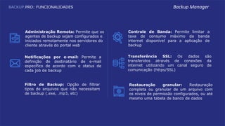 BACKUP.PRO: FUNCIONALIDADES
Controle de Banda: Permite limitar a
taxa de consumo máximo da banda
internet disponível para a aplicação de
backup
Transferência SSL: Os dados são
transferidos através de conexões da
internet utilizando um canal seguro de
comunicação (https/SSL)
Filtro de Backup: Opção de filtrar
tipos de arquivos que não necessitam
de backup (.exe, .mp3, etc)
Notificações por e-mail: Permite a
definição de destinatário de e-mail
específico de acordo com o status de
cada job de backup
Administração Remota: Permite que os
agentes de backup sejam configurados e
iniciados remotamente nos servidores do
cliente através do portal web
Restauração granular: Restauração
completa ou granular de um arquivo com
os níveis de permissão configurados, ou até
mesmo uma tabela de banco de dados
Backup Manager
 