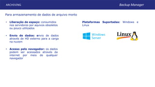 ARCHIVING
Plataformas Suportadas: Windows e
Linux
• Acesso pelo navegador: os dados
podem ser acessados através da
internet por meio de qualquer
navegador
• Envio de dados: envio de dados
através de HD externo para a carga
na nuvem
• Liberação de espaço: consumidos
nos servidores por aquivos obsoletos
ou pouco utilizados
Para armazenamento de dados de arquivo morto
Backup Manager
 