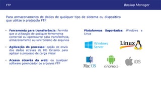 FTP
Plataformas Suportadas: Windows e
Linux
• Acesso através da web: ou qualquer
software gerenciador de arquivos FTP
• Agilização do processo: opção de envio
dos dados através de HD Externo para
agilizar o processo de carga inicial
• Ferramenta para transferência: Permite
que a utilização de qualquer ferramenta
comercial ou opensource para transferência,
armazenamento ou sincronismo de arquivos
Para armazenamento de dados de qualquer tipo de sistema ou dispositivo
que utilize o protocolo FTP
Backup Manager
 