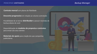PRINCIPAIS VANTAGENS
Contrato mensal sem planos de fidelidade
Desconto progressivo em relação ao volume contratado
Possibilidade de se tornar distribuidor e possuir revendas de
backup abaixo de você
Materiais de apoio para criação de suas campanhas
publicitárias
Disponibilização de modelos de proposta e contratos
para enviar aos seus clientes
Backup Manager
 