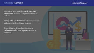 PRINCIPAIS VANTAGENS
Disponibilização de canal de vídeos para
treinamento das suas equipes técnicas e
comerciais
Participação ativa no processo de inovação
do portfólio de oferta e lançamento de novos
produtos
Geração de oportunidades e transferência de
leads para atendimento pelo parceiro
Backup Manager
 