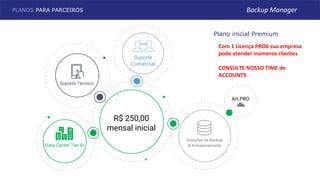 R$ 250,00
mensal inicial
Soluções de Backup
& Armazenamento
Suporte
Comercial
Suporte Técnico
Plano inicial Premium
Data Center Tier III
Art.PRO
PLANOS PARA PARCEIROS Backup Manager
Com 1 Licença PRO6 sua empresa
pode atender inúmeros clientes
CONSULTE NOSSO TIME de
ACCOUNTS
 