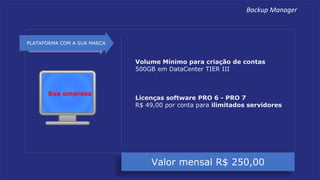 Valor mensal R$ 250,00
PLATAFORMA COM A SUA MARCA
Volume Mínimo para criação de contas
500GB em DataCenter TIER III
Licenças software PRO 6 - PRO 7
R$ 49,00 por conta para ilimitados servidores
Sua empresa
Backup Manager
 