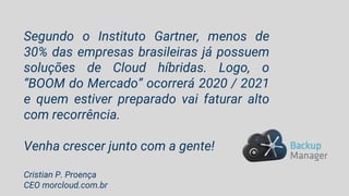 Segundo o Instituto Gartner, menos de
30% das empresas brasileiras já possuem
soluções de Cloud híbridas. Logo, o
“BOOM do Mercado” ocorrerá 2020 / 2021
e quem estiver preparado vai faturar alto
com recorrência.
Venha crescer junto com a gente!
Cristian P. Proença
CEO morcloud.com.br
 