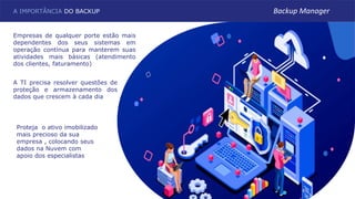 A TI precisa resolver questões de
proteção e armazenamento dos
dados que crescem à cada dia
A IMPORTÂNCIA DO BACKUP
Empresas de qualquer porte estão mais
dependentes dos seus sistemas em
operação contínua para manterem suas
atividades mais básicas (atendimento
dos clientes, faturamento)
Backup Manager
Proteja o ativo imobilizado
mais precioso da sua
empresa , colocando seus
dados na Nuvem com
apoio dos especialistas
 