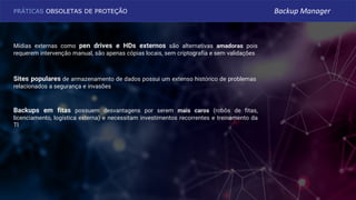 Backups em fitas possuem desvantagens por serem mais caros (robôs de fitas,
licenciamento, logística externa) e necessitam investimentos recorrentes e treinamento da
TI
Mídias externas como pen drives e HDs externos são alternativas amadoras pois
requerem intervenção manual, são apenas cópias locais, sem criptografia e sem validações
Sites populares de armazenamento de dados possui um extenso histórico de problemas
relacionados a segurança e invasões
PRÁTICAS OBSOLETAS DE PROTEÇÃO Backup Manager
 