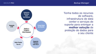 Dados e
Imagens
PROTEGIDAS
Software
Backup
para
Servidores
Portal Web
de Gestão
Suporte
Técnico
com SLA
Data Center
Tier III
Solução
FTP
Tenha todos os recursos
de software,
infraestrutura de data
center e serviços de
suporte para entregar a
melhor solução de
proteção de dados para
o seu cliente
BACKUP.PRO Backup Manager
 