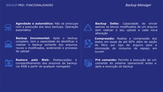 Agendado e automático: Não se preocupe
com a execução dos seus backups. Operação
automática
Backup Delta: Capacidade de enviar
apenas os blocos modificados de um arquivo
sem realizar o seu upload a cada nova
alteração
Backup Incremental: Após o backup
completo, tem a capacidade de identificar e
realizar o backup somente dos arquivos
novos e modificados, acelerando o processo
de upload
Compressão: Realiza a compressão dos
dados em taxas de até 80% além de opção
de filtro por tipo de arquivo para a
otimização do consumo de espaço em
nuvem
Pré comando: Permite a execução de um
comando do sistema operacional antes e
após a execução do backup
Restore pela Web: Restaurações e
compartilhamento dos arquivos de backup
via WEB a partir de qualquer navegador
BACKUP.PRO: FUNCIONALIDADES Backup Manager
 