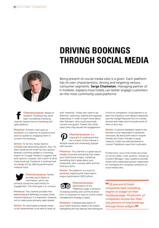 S o l u t i o n s t e c h n o l o g y
Driving bookings
through social media
Being present on social media sites is a given. Each platform
has its own characteristics, driving and targeting various
consumer segments. Serge Chamelian, managing partner of
h-hotelier, explains how hotels can better engage customers
on the most commonly used platforms
Channel purpose: Based on
research, Facebook has never
been considered a booking
channel; being more of marketing and
sales platform.
Presence: A hotel’s main goal on
Facebook is to optimize its presence and
build an audience; engaging them to
convert into bookings.
Action: To do this, hotels need to
consider paid advertising options. Also, for
direct booking the hotel has two options:
develop a booking widget or a booking
engine on its page. Research suggests that
both options, however, don’t seem to drive
many bookings. Facebook is working hard
to change this by offering performance
measure tools.
Channel purpose: Twitter
provides quick blasts of
information, which are
primarily social and used mainly for
engagement. The chief goal is to connect.
Presence: This channel provides free
advertising and definitely increases hotel
Internet exposure. It is important, however,
not to make posts primarily sales related.
Action: An automated schedule needs
to be implemented, to be able to keep up
with “tweeting”. Hotels also need to be
attentive—watching, reading and regularly
responding, in order to learn more about
their followers, who could eventually
convert into guests. Tweets that utilize
video drive may double the engagement.
Channel purpose: It is
important to understand that
the content of this channel is
lifestyle-based and immensely popular
with women.
Presence: This channel is a great way to
visually showcase everything that makes
your hotel brand unique; marketing
everything that’s great about your
restaurants, bars, culinary talent and the
food you serve.
Action: This platform is a must for
positively impacting the hotel search
engine optimization (SEO) efforts.
50 percent of hotel
companies have a booking
engine or widget on their
Facebook page. 45 percent of
companies receive less than
one percent of total bookings
through those widgets
Channel purpose:
Optimization of the
TripAdvisor page is all about
increasing visibility and communication,
thus it’s important to have an online review
management strategy in place.
Presence: A detailed description of
your hotel’s business needs to be written,
highlighting the key features that distinguish
it from its competition. A key element is to
learn the industry’s most relevant keywords
(use the Google Keyword Tool or a similar
service) and make sure to include some of
them in your text.
Action: Customer feedback needs to be
listened to and responded to whenever
necessary. By being both search-engine-
friendly and visitor-friendly in equal
measure, hotels are well positioned to
convert TripAdvisor users into customers.
Furthermore, since most hotels are active
on social media, a new position—known as
Content Manager—was created to provide
hotels with a dedicated person responsible
for managing the company’s presence on
social media sites.
84
 