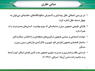 •‫به‬ ‫توان‬‫می‬ ‫ای‬‫حاشیه‬ ‫های‬‫سکونتگاه‬ ‫گسترش‬ ‫و‬ ‫پیدایش‬ ‫علل‬ ‫اجمالی‬ ‫بررسی‬ ‫در‬
‫کرد‬ ‫اشاره‬ ‫علل‬ ‫دسته‬ ‫چهار‬:
•‫طبیعی‬ ‫بالیای‬‫به‬ ‫را‬ ‫زده‬‫مصیبت‬ ‫های‬‫انسان‬ ‫مهاجرت‬ ‫موج‬ ‫که‬ ‫خشکسالی‬ ‫و‬ ‫سیل‬ ‫همچون‬
‫دارد‬ ‫همراه‬.
•‫زدگان‬‫جنگ‬ ‫افتادن‬ ‫راه‬ ‫و‬ ‫ای‬‫منطقه‬ ‫های‬‫درگیری‬ ‫همچون‬ ‫سیاسی‬ ‫و‬ ‫اجتماعی‬ ‫حوادث‬.
•‫و‬ ‫زمین‬ ‫رسمی‬ ‫بازارهای‬ ‫ناکارآمدی‬ ‫و‬ ‫شهری‬ ‫فقر‬ ‫افزایش‬ ‫همچون‬ ‫اقتصادی‬ ‫ساختار‬
‫مسکن‬.
•‫درآمدها‬‫کم‬ ‫اسکان‬ ‫فضای‬ ‫تأمین‬ ‫عدم‬ ‫همچون‬ ‫شهری‬ ‫مدیریت‬ ‫و‬ ‫ریزی‬‫برنامه‬ ‫نظام‬ ‫نارسایی‬
‫ها‬‫آن‬ ‫شدن‬ ‫رانده‬ ‫حاشیه‬ ‫به‬ ‫و‬( .،‫صرافی‬1381:6.)
‫نظری‬ ‫مبانی‬
11
 
