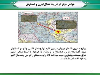 ‫بازارچه‬‫مرزی‬‫باشماق‬‫مریوان‬‫در‬‫بین‬‫کلیه‬‫های‬‫بازارچه‬‫قانونی‬‫واقع‬‫در‬‫استانهای‬
‫مرزی‬‫آذربایجان‬،‫غربی‬‫کردستان‬‫و‬‫کرمانشاه‬‫که‬‫جوار‬‫هم‬‫با‬‫حدود‬‫شمالی‬‫کشور‬
‫عراق‬،‫هستند‬‫بیشترین‬‫حجم‬‫مبادالت‬‫کاال‬‫و‬‫تردد‬‫مسافر‬‫را‬‫در‬‫طی‬‫چند‬‫سال‬‫اخیر‬
‫به‬‫خود‬‫اختصاص‬‫داده‬‫است‬
‫گسترش‬ ‫و‬ ‫گیری‬‫شکل‬ ‫فرایند‬ ‫در‬ ‫مؤثر‬ ‫عوامل‬
17
 