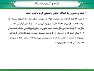 ‫مسئله‬ ‫تبیین‬ ‫و‬ ‫طرح‬
•‫است‬ ‫ناپذیر‬ ‫گریز‬ ‫واقعیتی‬ ‫جهان‬ ‫هنگام‬ ‫زود‬ ‫شدن‬ ‫شهری‬.
•‫قرن‬ ‫در‬18‫از‬ ‫کمتر‬5‫اند‬ ‫کرده‬ ‫زندگی‬ ‫شهرها‬ ‫در‬ ‫جهان‬ ‫جمعیت‬ ‫درصد‬.‫از‬ ‫بیش‬ ‫امروزه‬50
‫کنند‬ ‫می‬ ‫زندگی‬ ‫شهری‬ ‫های‬ ‫محیط‬ ‫در‬ ‫جهان‬ ‫جمعیت‬ ‫درصد‬.‫در‬ ‫که‬ ‫گزارشی‬ ‫اساس‬ ‫بر‬
‫سال‬2008‫سال‬ ،‫شده‬ ‫منتشر‬ ‫شهرنشینی‬ ‫دورنمای‬ ‫عنوان‬ ‫تحت‬ ‫متحد‬ ‫ملل‬ ‫سازمان‬ ‫توسط‬
2008‫از‬ ‫بیش‬ ‫آن‬ ‫در‬ ‫که‬ ‫است‬ ‫سالی‬50‫اند‬ ‫کرده‬ ‫زندگی‬ ‫شهرها‬ ‫در‬ ‫جهان‬ ‫جمعیت‬ ‫درصد‬.
‫سال‬ ‫در‬ ‫که‬ ‫شود‬ ‫می‬ ‫بینی‬ ‫پیش‬ ‫و‬ ‫است‬ ‫رشد‬ ‫حال‬ ‫در‬ ‫شدت‬ ‫به‬ ‫روند‬ ‫این‬2050‫از‬ ‫بیش‬ ‫به‬
70‫برسد‬ ‫جهان‬ ‫جمعیت‬ ‫کل‬ ‫درصد‬
2
 
