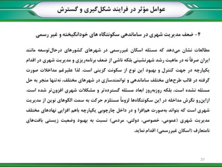 4-‫رسمی‬ ‫غیر‬ ‫و‬ ‫خودانگیخته‬ ‫های‬ ‫سکونتگاه‬ ‫ساماندهی‬ ‫در‬ ‫شهری‬ ‫مدیریت‬ ‫ضعف‬
‫گسترش‬ ‫و‬ ‫گیری‬‫شکل‬ ‫فرایند‬ ‫در‬ ‫مؤثر‬ ‫عوامل‬
‫مطالعات‬‫نشان‬‫دهد‬‫می‬‫که‬‫مسئله‬‫اسکان‬‫غیررسمی‬‫در‬‫شهرهای‬‫کشورهای‬‫توسعه‬‫درحال‬‫مانند‬
‫ایران‬ً‫ا‬‫صرف‬‫نه‬‫در‬‫ماهیت‬‫رشد‬‫شهرنشینی‬‫بلکه‬‫ناشی‬‫از‬‫ضعف‬‫ریزی‬‫برنامه‬‫و‬‫مدیریت‬‫شهری‬‫در‬‫اقدام‬
‫یکپارچه‬‫در‬‫جهت‬‫کنترل‬‫و‬‫بهبود‬‫این‬‫نوع‬‫از‬‫سکونت‬‫گزینی‬‫است‬.‫لذا‬‫علیرغم‬‫مداخالت‬‫صورت‬
‫گرفته‬‫در‬‫قالب‬‫های‬‫طرح‬‫مختلف‬‫ساماندهی‬‫و‬‫توانمندسازی‬‫در‬‫شهرهای‬،‫مختلف‬‫تنها‬‫نه‬‫منجر‬‫به‬‫حل‬
‫مسئله‬‫نشده‬‫است‬،‫بلکه‬‫روز‬‫روزبه‬‫ابعاد‬‫مسئله‬‫تر‬‫گسترده‬‫و‬‫مشکالت‬‫شهری‬‫تر‬‫افزون‬‫شده‬‫است‬.
‫رو‬‫ازاین‬‫نگرش‬‫مداخله‬‫در‬‫این‬‫ها‬‫سکونتگاه‬ً‫ا‬‫لزوم‬‫مستلزم‬‫حرکت‬‫به‬‫سمت‬‫الگوهای‬‫نوین‬‫از‬‫مدیریت‬
‫شهری‬‫است‬‫که‬‫بتواند‬‫صورت‬‫به‬‫افزا‬‫هم‬‫و‬‫در‬‫داخل‬‫چارچوبی‬‫یکپارچه‬‫باهم‬‫افزایی‬‫نهادهای‬‫مختلف‬
‫مدیریت‬‫شهری‬(،‫عمومی‬،‫خصوصی‬،‫دولتی‬‫مردمی‬)‫نسبت‬‫به‬‫بهبود‬‫وضعیت‬‫زیستی‬‫های‬‫بافت‬
‫نامتعارف‬(‫اسکان‬‫غیررسمی‬)‫اقدام‬‫نماید‬.
21
 