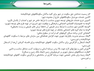 •‫خودانگیخته؛‬ ‫سکونتگاههای‬ ‫ساکنان‬ ‫کلیه‬ ‫برای‬ ‫شهر‬ ‫در‬ ‫سکونت‬ ‫حق‬ ‫شناختن‬ ‫رسمیت‬ ‫به‬
•‫شهر؛‬ ‫محدوده‬ ‫از‬ ‫خارج‬ ‫سکونتگاههای‬ ‫موردنیاز‬ ‫خدمات‬ ‫تأمین‬
•‫طرح‬ ‫خدمات‬ ‫شرح‬ ‫تدوین‬‫نگری؛‬ ‫یکسان‬ ‫از‬ ‫اجتناب‬ ‫و‬ ‫شهر‬ ‫هر‬ ‫خاص‬ ‫شرایط‬ ‫با‬ ‫متناسب‬ ‫شهری‬ ‫توسعه‬ ‫های‬
•‫اقتصادی‬ ‫خصوصیات‬ ‫به‬ ‫توجه‬-‫شهر‬ ‫موقعیت‬ ‫و‬ ‫فرهنگی‬ ‫و‬ ‫اجتماعی‬(‫مرزی‬)‫شهری؛‬ ‫توسعه‬ ‫های‬ ‫طرح‬ ‫تهیه‬ ‫در‬
•‫آن‬ ‫طبیعی‬ ‫بستر‬ ‫شرایط‬ ‫با‬ ‫متناسب‬ ‫شهر‬ ‫کالبدی‬ ‫توسعه‬(‫محیطی‬ ‫زیست‬ ‫و‬ ‫طبیعی‬ ‫های‬ ‫ارزش‬ ‫حفظ‬)‫؛‬
•‫شهری؛‬ ‫توسعه‬ ‫های‬ ‫طرح‬ ‫تهیه‬ ‫در‬ ‫مختلف‬ ‫اجتماعی‬ ‫های‬ ‫گروه‬ ‫تمام‬ ‫به‬ ‫توجه‬
•‫محلی؛‬ ‫سطوح‬ ‫در‬ ‫درآمد‬ ‫کم‬ ‫گروههای‬ ‫مسکن‬ ‫برنامه‬ ‫کردن‬ ‫عملیاتی‬
•‫گاههکای‬ ‫سککونت‬ ‫با‬ ‫مرتبط‬ ‫های‬ ‫سازمان‬ ‫بین‬ ‫هماهنگی‬ ‫افزایش‬ ‫جهت‬ ‫شهری‬ ‫یکپارچه‬ ‫مدیریت‬ ‫سیستم‬ ‫ایجاد‬
‫غیررسمی؛‬ ‫و‬ ‫خودانگیخته‬
•‫سکونت‬ ‫ساکنان‬ ‫برای‬ ‫کارآفرینی‬ ‫و‬ ‫اشتغال‬ ‫ایجاد‬‫اشکتغال‬ ‫از‬ ‫هکا‬‫آن‬ ‫گکرفتن‬ ‫فاصکله‬ ‫بکرای‬ ‫خودانگیخته‬ ‫گاههای‬
‫غیررسمی؛‬
•‫دائمی‬ ‫و‬ ‫مناسب‬ ‫مشاغل‬ ‫کسب‬ ‫درنهایت‬ ‫و‬ ‫انسانی‬ ‫سرمایه‬ ‫بردن‬ ‫باال‬ ‫جهت‬ ‫الزم‬ ‫مهارتهای‬ ‫و‬ ‫فنون‬ ‫آموزش‬
•‫زمین‬ ‫خریدوفروش‬ ‫بر‬ ‫شهری‬ ‫مسئول‬ ‫دستگاههای‬ ‫نظارت‬(‫مسکن‬ ‫و‬ ‫زمین‬ ‫بانک‬ ‫ایجاد‬)‫؛‬
•‫سرمایه‬ ‫جهت‬ ‫خصصی‬ ‫بخش‬ ‫برای‬ ‫زمینه‬ ‫ایجاد‬‫سکونت‬ ‫بازآفرینی‬ ‫و‬ ‫ساماندهی‬ ‫در‬ ‫گذاری‬‫خودانگیخته‬ ‫گاههای‬
‫غیررسمی‬ ‫و‬.
‫راهبردها‬
27
 