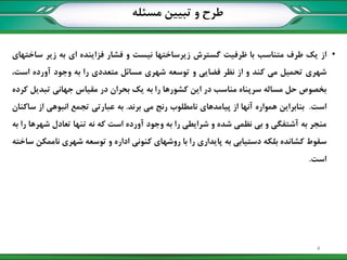 •‫از‬‫یک‬‫طرف‬‫متناسب‬‫با‬‫ظرفیت‬‫گسترش‬‫زیرساختها‬‫نیست‬‫و‬‫فشار‬‫فزاینده‬‫ای‬‫به‬‫زیر‬‫ساختهای‬
‫شهری‬‫تحمیل‬‫می‬‫کند‬‫و‬‫از‬‫نظر‬‫فضایی‬‫و‬‫توسعه‬‫شهری‬‫مسائل‬‫متعددی‬‫را‬‫به‬‫وجود‬‫آورده‬،‫است‬
‫بخصوص‬‫حل‬‫مساله‬‫سرپناه‬‫مناسب‬‫در‬‫این‬‫کشورها‬‫را‬‫به‬‫یک‬‫بحران‬‫در‬‫مقیاس‬‫جهانی‬‫تبدیل‬‫کرده‬
‫است‬.‫بنابراین‬‫همواره‬‫آنها‬‫از‬‫پیامدهای‬‫نامطلوب‬‫رنج‬‫می‬‫برند‬.‫به‬‫عبارتی‬‫تجمع‬‫انبوهی‬‫از‬‫ساکنان‬
‫منجر‬‫به‬‫آشتفگی‬‫و‬‫بی‬‫نظمی‬‫شده‬‫و‬‫شرایطی‬‫را‬‫به‬‫وجود‬‫آورده‬‫است‬‫که‬‫نه‬‫تنها‬‫تعادل‬‫شهرها‬‫را‬‫به‬
‫سقوط‬‫کشانده‬‫بلکه‬‫دستیابی‬‫به‬‫پایداری‬‫را‬‫با‬‫روشهای‬‫کنونی‬‫اداره‬‫و‬‫توسعه‬‫شهری‬‫ناممکن‬‫ساخته‬
‫است‬.
‫مسئله‬ ‫تبیین‬ ‫و‬ ‫طرح‬
4
 