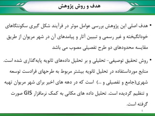 •‫سکونتگاهای‬ ‫گیری‬ ‫شکل‬ ‫فرآیند‬ ‫در‬ ‫موثر‬ ‫عوامل‬ ‫بررسی‬ ‫پژوهش‬ ‫این‬ ‫اصلی‬ ‫هدف‬
‫طریق‬ ‫از‬ ‫مریوان‬ ‫شهر‬ ‫در‬ ‫آن‬ ‫پیامدهای‬ ‫و‬ ‫آثار‬ ‫تبیین‬ ‫و‬ ‫رسمی‬ ‫غیر‬ ‫و‬ ‫خودانگیخته‬
‫باشد‬ ‫می‬ ‫مصوب‬ ‫تفصیلی‬ ‫طرح‬ ‫دو‬ ‫محدودهای‬ ‫مقایسه‬
•‫توصیفی‬ ‫تحقیق‬ ‫روش‬-‫است‬ ‫شده‬ ‫گذاری‬‫پایه‬ ‫ثانویه‬ ‫های‬‫داده‬ ‫تحلیل‬ ‫بر‬ ‫و‬ ‫تحلیلی‬.
‫توسعه‬ ‫فرادست‬ ‫طرحهای‬ ‫به‬ ‫مربوط‬ ‫بیشتر‬ ‫ثانویه‬ ‫تحلیل‬ ‫در‬ ‫مورداستفاده‬ ‫منابع‬
‫شهری‬(‫و‬ ‫تفصیلی‬ ‫و‬ ‫جامع‬)...‫تهیه‬ ‫مریوان‬ ‫شهر‬ ‫برای‬ ‫اخیر‬ ‫های‬ ‫دهه‬ ‫در‬ ‫که‬ ‫است‬
‫است‬ ‫گردیده‬ ‫تنظیم‬ ‫و‬.‫نرمافزار‬ ‫کمک‬ ‫به‬ ‫مکانی‬ ‫های‬ ‫داده‬ ‫تحلیل‬GIS‫صورت‬
‫است‬ ‫گرفته‬.
‫پژوهش‬ ‫روش‬ ‫و‬ ‫هدف‬
8
 
