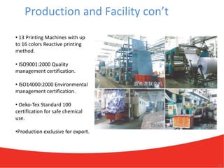 Production and Facility con’t
• 13 Printing Machines with up
to 16 colors Reactive printing
method.

• ISO9001:2000 Quality
management certification.

• ISO14000:2000 Environmental
management certification.

• Oeko-Tex Standard 100
certification for safe chemical
use.

•Production exclusive for export.




                                    10
 