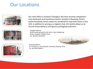 Our Locations

        Our main office is located in Shanghai. We have recently completed a
        new showroom and warehouse facility located in Shaoxing, China’s
        textile heartland, which meets the standards for top retail chains in the
        USA. In addition to serving as a logistics hub, this facility allows us to
        ensure timely delivery and rigorous packaging inspection.
         Shanghai Address:
         1628 Jinshajiang Road # 1207, BLD 5, Oasis Middlering
         Center, Shanghai, 200333, China
         Tel: +86 (021) 32513910




        Shaoxing Address:
        317 Yin Qiao Lu, Yue Cheng Qu, Shaoxing, Zhejiang, China
        Tel: +86 18657568473




                                                                                     12
 
