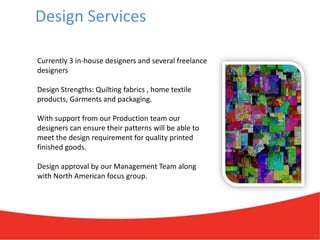 Design Services

Currently 3 in-house designers and several freelance
designers

Design Strengths: Quilting fabrics , home textile
products, Garments and packaging.

With support from our Production team our
designers can ensure their patterns will be able to
meet the design requirement for quality printed
finished goods.

Design approval by our Management Team along
with North American focus group.




                                                       7
 