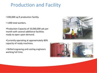 Production and Facility

• 690,000 sq.ft production facility.

• 1200 total workers.

•Production Capacity of 10,000,000 yds per
month with several additional facilities
ready to open upon demand.

•Currently operating at approximately 80%
capacity of ready machines.

• Skilled engraving and casting engineers
working full time.




                                             9
 