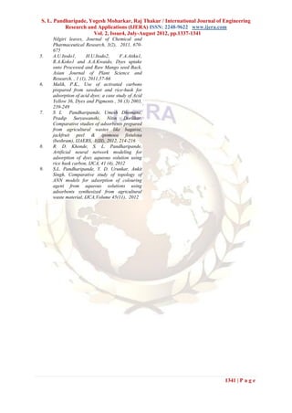 S. L. Pandharipade, Yogesh Moharkar, Raj Thakur / International Journal of Engineering
          Research and Applications (IJERA) ISSN: 2248-9622 www.ijera.com
                     Vol. 2, Issue4, July-August 2012, pp.1337-1341
     Nilgiri leaves, Journal of Chemical and
     Pharmaceutical Research, 3(2), 2011, 670-
     675
5.   A.U.Itodo1,      H.U.Itodo2,      F.A.Atiku1,
     R.A.Koko1 and A.A.Kwaido, Dyes uptake
     onto Processed and Raw Mango seed Back,
     Asian Journal of Plant Science and
     Research, , 1 (1), 2011,57-66
6.   Malik, P.K., Use of activated carbons
     prepared from sawdust and rice-husk for
     adsorption of acid dyes: a case study of Acid
     Yellow 36, Dyes and Pigments , 56 (3) 2003,
     239-249
7.   S L Pandharipande, Umesh Dhomane,
     Pradip Suryawanshi, Nitin Dorlikar,
     Comparative studies of adsorbents prepared
     from agricultural wastes like bagasse,
     jackfruit peel & ipomoea fistulosa
     (beshram), IJAERS, I(III), 2012, 214-216
8.   R. D. Khonde, S. L. Pandharipande,
     Artificial neural network modeling for
     adsorption of dyes aqueous solution using
     rice husk carbon, IJCA, 41 (4), 2012
9.   S.L. Pandharipande, Y. D. Urunkar, Ankit
     Singh, Comparative study of topology of
     ANN models for adsorption of colouring
     agent from aqueous solutions using
     adsorbents synthesized from agricultural
     waste material, IJCA,Volume 45(11), 2012




                                                                           1341 | P a g e
 