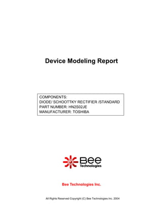 Device Modeling Report




COMPONENTS:
DIODE/ SCHOOTTKY RECTIFIER /STANDARD
PART NUMBER: HN2S02JE
MANUFACTURER: TOSHIBA




               Bee Technologies Inc.


  All Rights Reserved Copyright (C) Bee Technologies Inc. 2004
 
