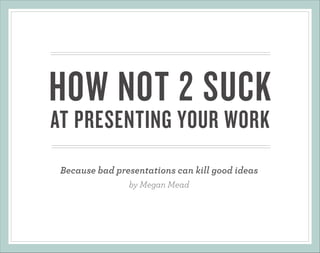HOW NOT 2 SUCK
AT PRESENTING YOUR WORK
Because bad presentations can kill good ideas
by Megan Mead

 