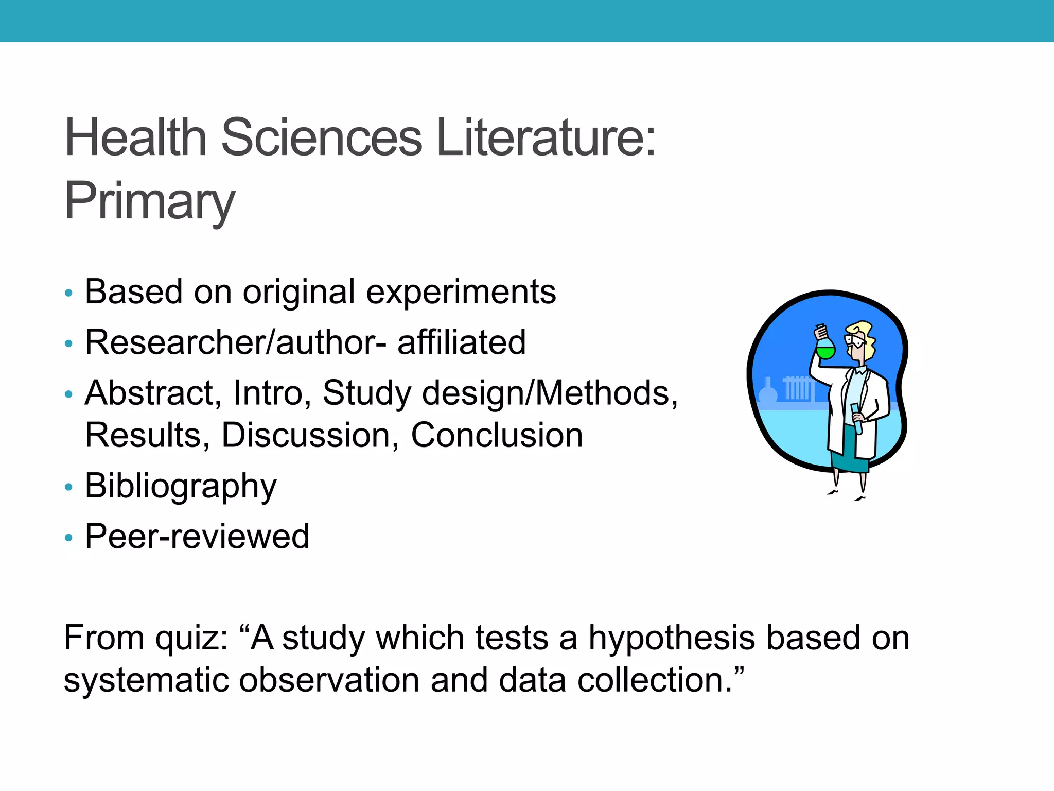 Health Sciences Literature:
Primary
• Based on original experiments
• Researcher/author- affiliated
• Abstract, Intro, Study design/Methods,
Results, Discussion, Conclusion
• Bibliography
• Peer-reviewed
From quiz: “A study which tests a hypothesis based on
systematic observation and data collection.”
 