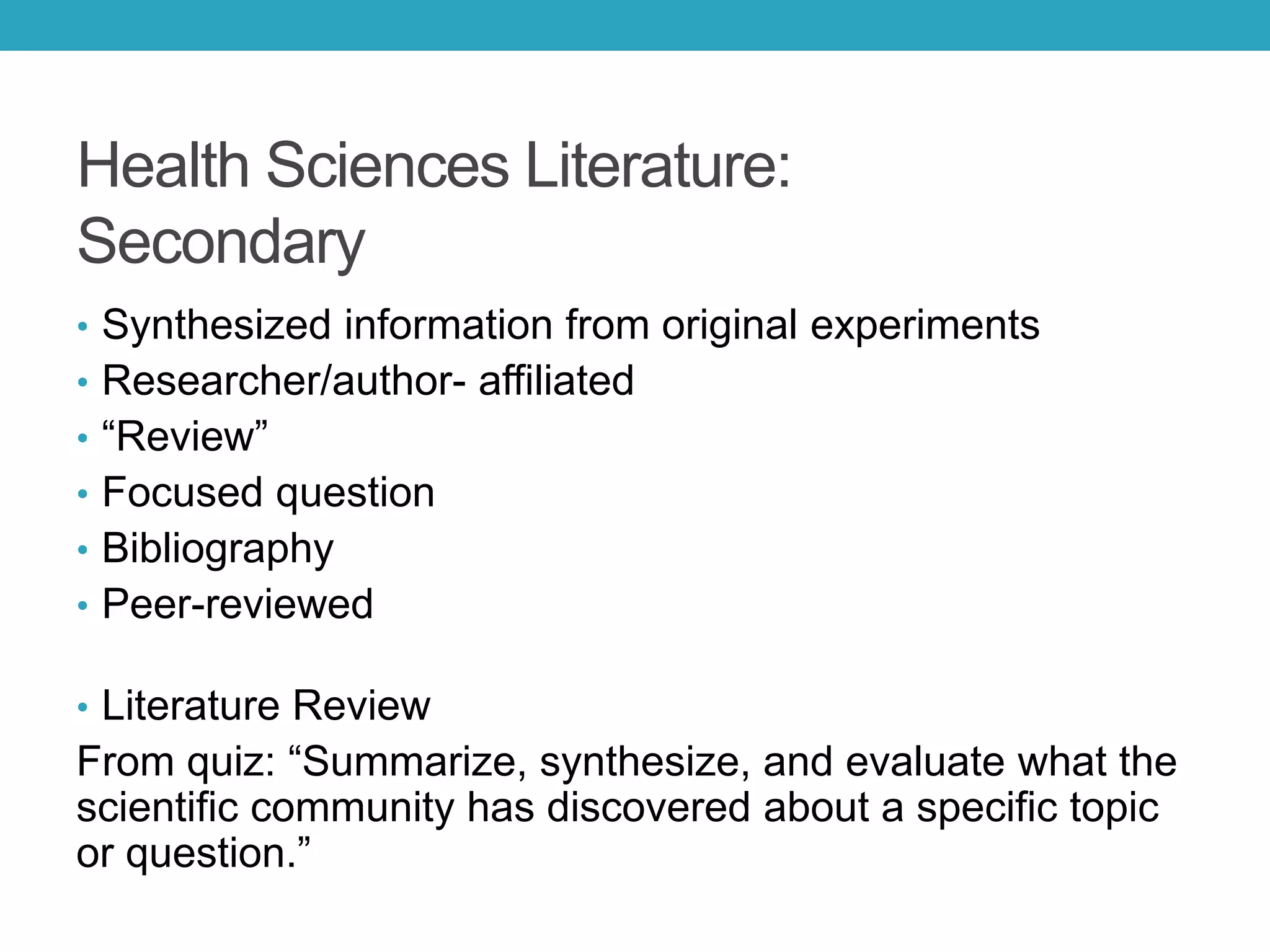 Health Sciences Literature:
Secondary
• Synthesized information from original experiments
• Researcher/author- affiliated
• “Review”
• Focused question
• Bibliography
• Peer-reviewed
• Literature Review
From quiz: “Summarize, synthesize, and evaluate what the
scientific community has discovered about a specific topic
or question.”
 