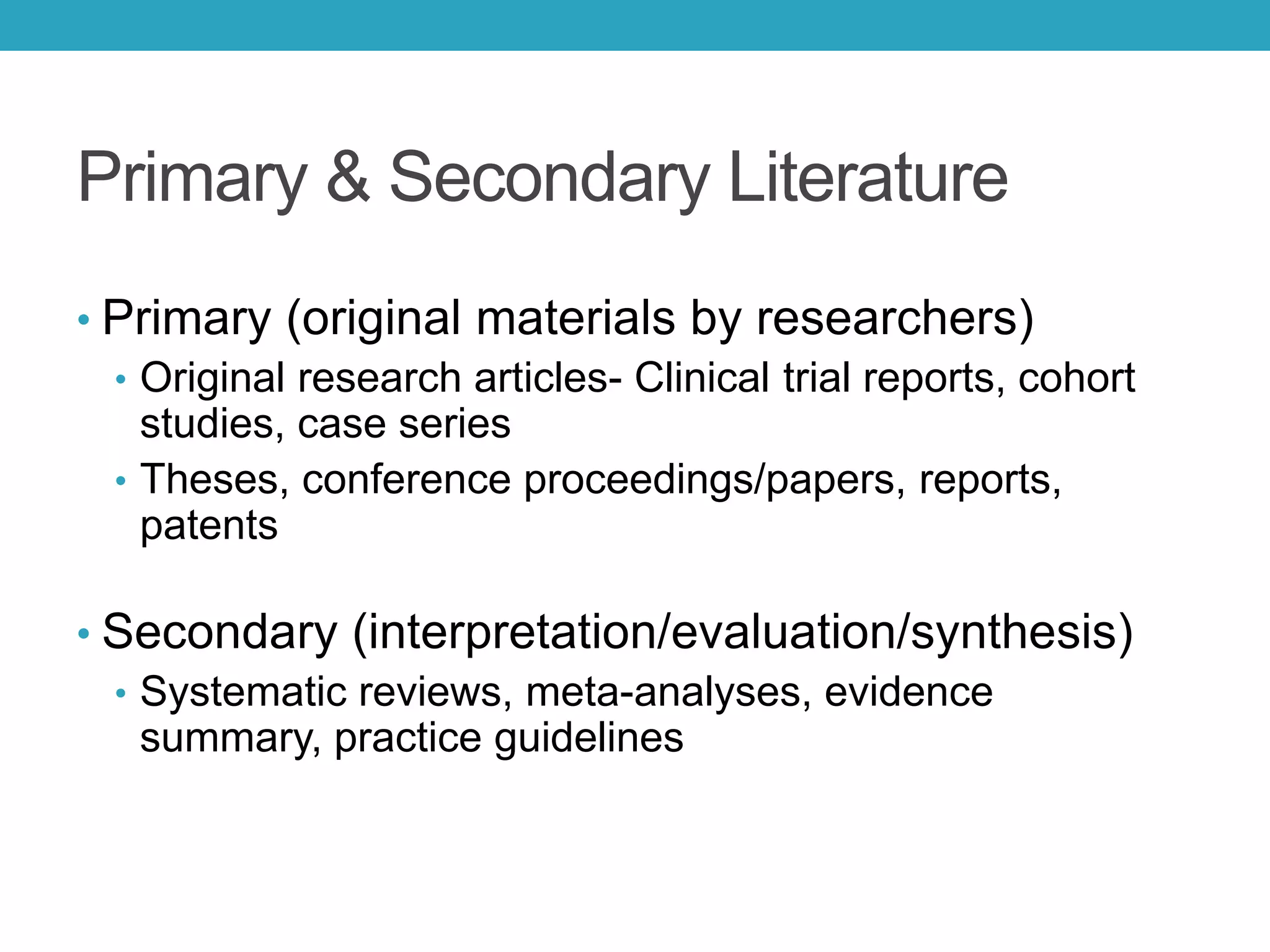 Primary & Secondary Literature
• Primary (original materials by researchers)
• Original research articles- Clinical trial reports, cohort
studies, case series
• Theses, conference proceedings/papers, reports,
patents
• Secondary (interpretation/evaluation/synthesis)
• Systematic reviews, meta-analyses, evidence
summary, practice guidelines
 