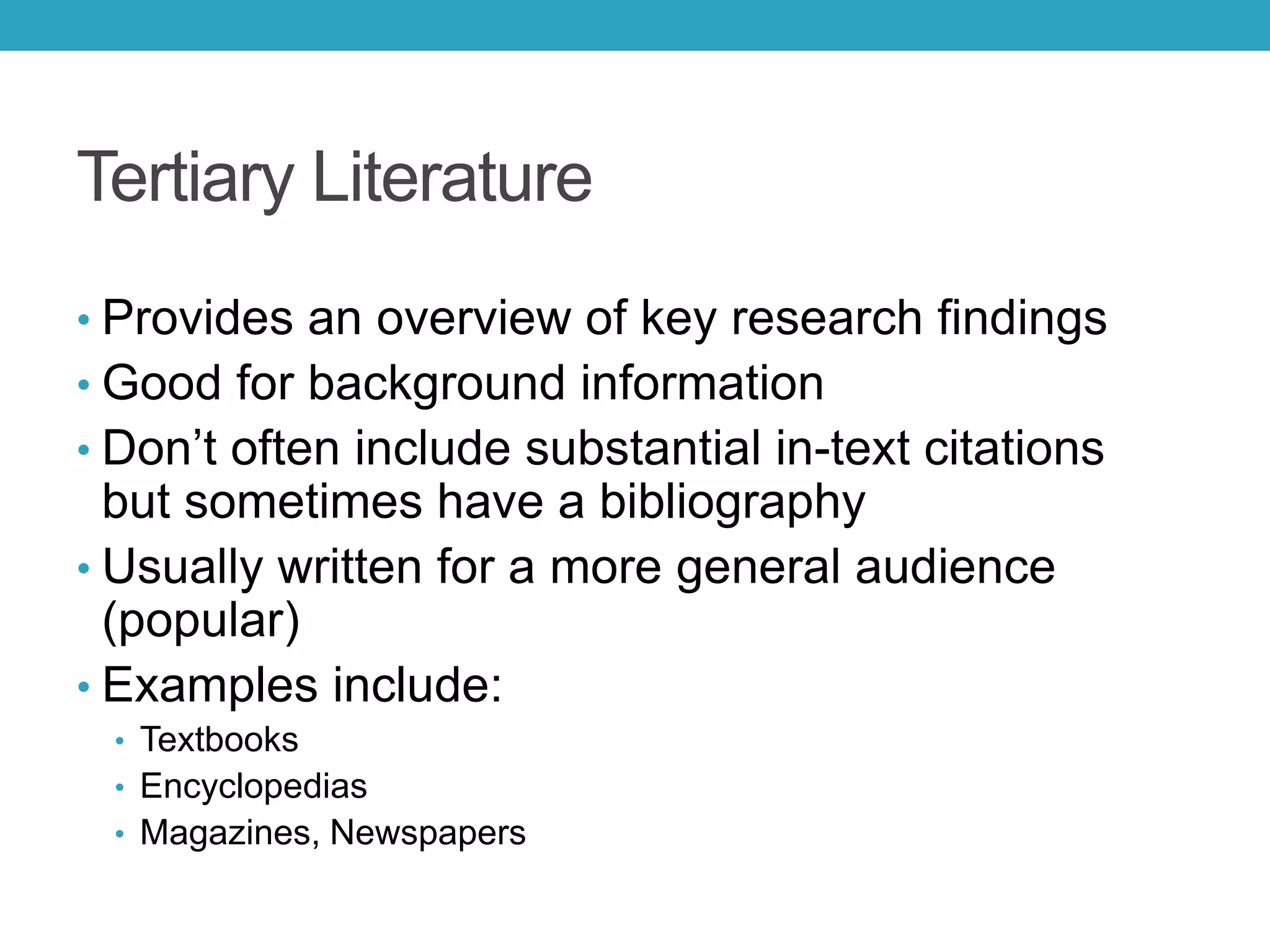 Tertiary Literature
• Provides an overview of key research findings
• Good for background information
• Don’t often include substantial in-text citations
but sometimes have a bibliography
• Usually written for a more general audience
(popular)
• Examples include:
• Textbooks
• Encyclopedias
• Magazines, Newspapers
 