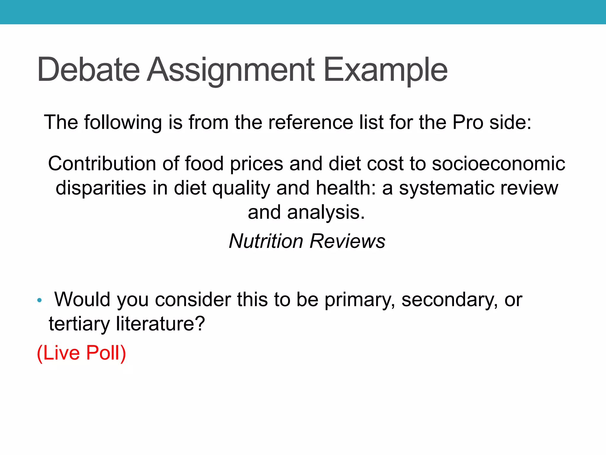 Debate Assignment Example
The following is from the reference list for the Pro side:
Contribution of food prices and diet cost to socioeconomic
disparities in diet quality and health: a systematic review
and analysis.
Nutrition Reviews
• Would you consider this to be primary, secondary, or
tertiary literature?
(Live Poll)
 