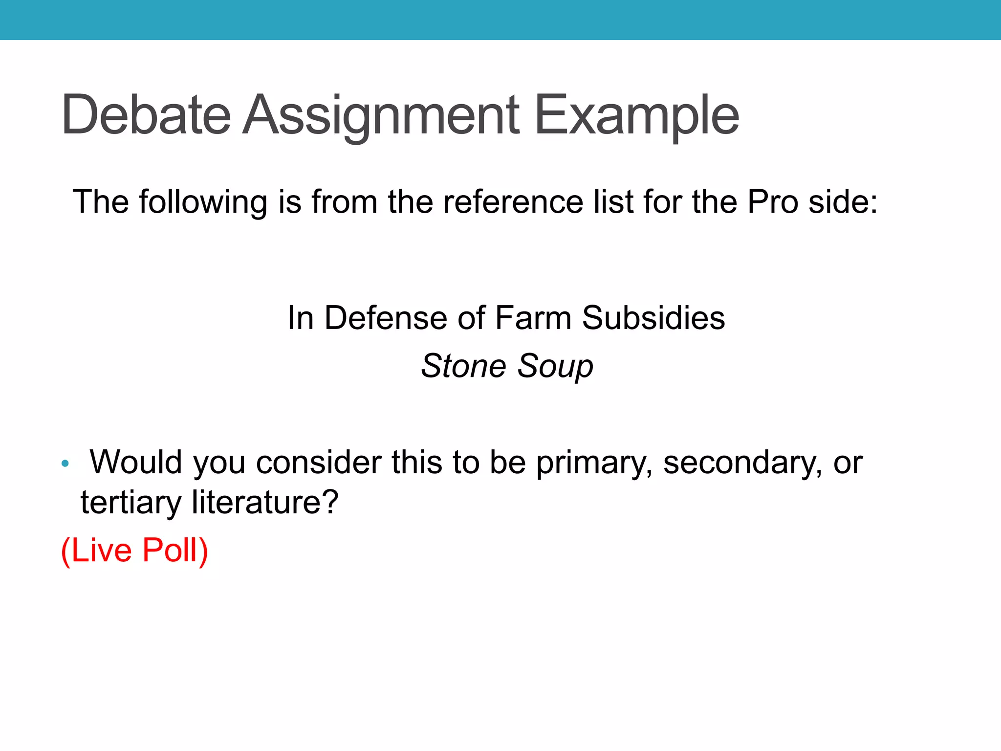 Debate Assignment Example
The following is from the reference list for the Pro side:
In Defense of Farm Subsidies
Stone Soup
• Would you consider this to be primary, secondary, or
tertiary literature?
(Live Poll)
 