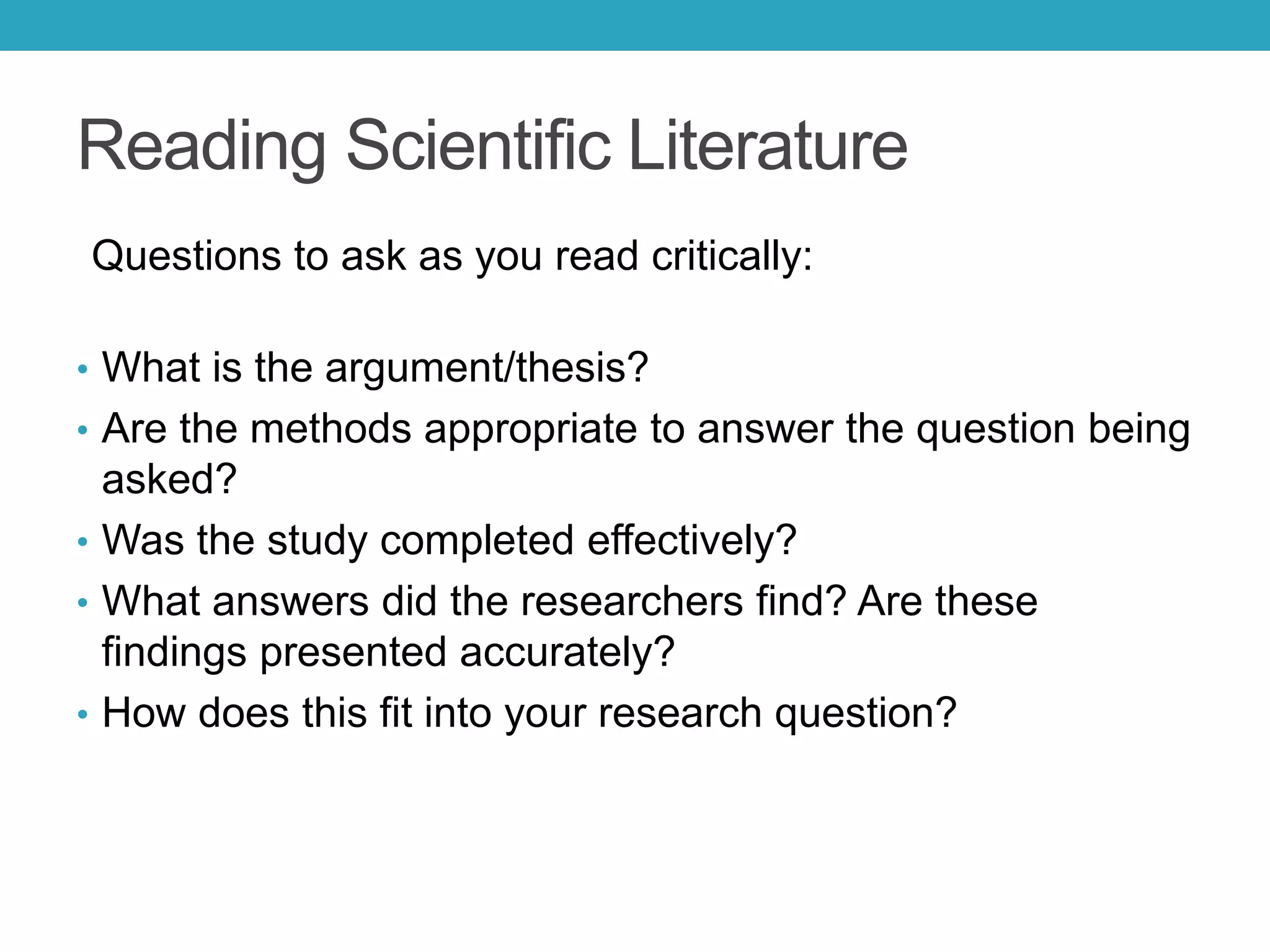 Reading Scientific Literature
Questions to ask as you read critically:
• What is the argument/thesis?
• Are the methods appropriate to answer the question being
asked?
• Was the study completed effectively?
• What answers did the researchers find? Are these
findings presented accurately?
• How does this fit into your research question?
 