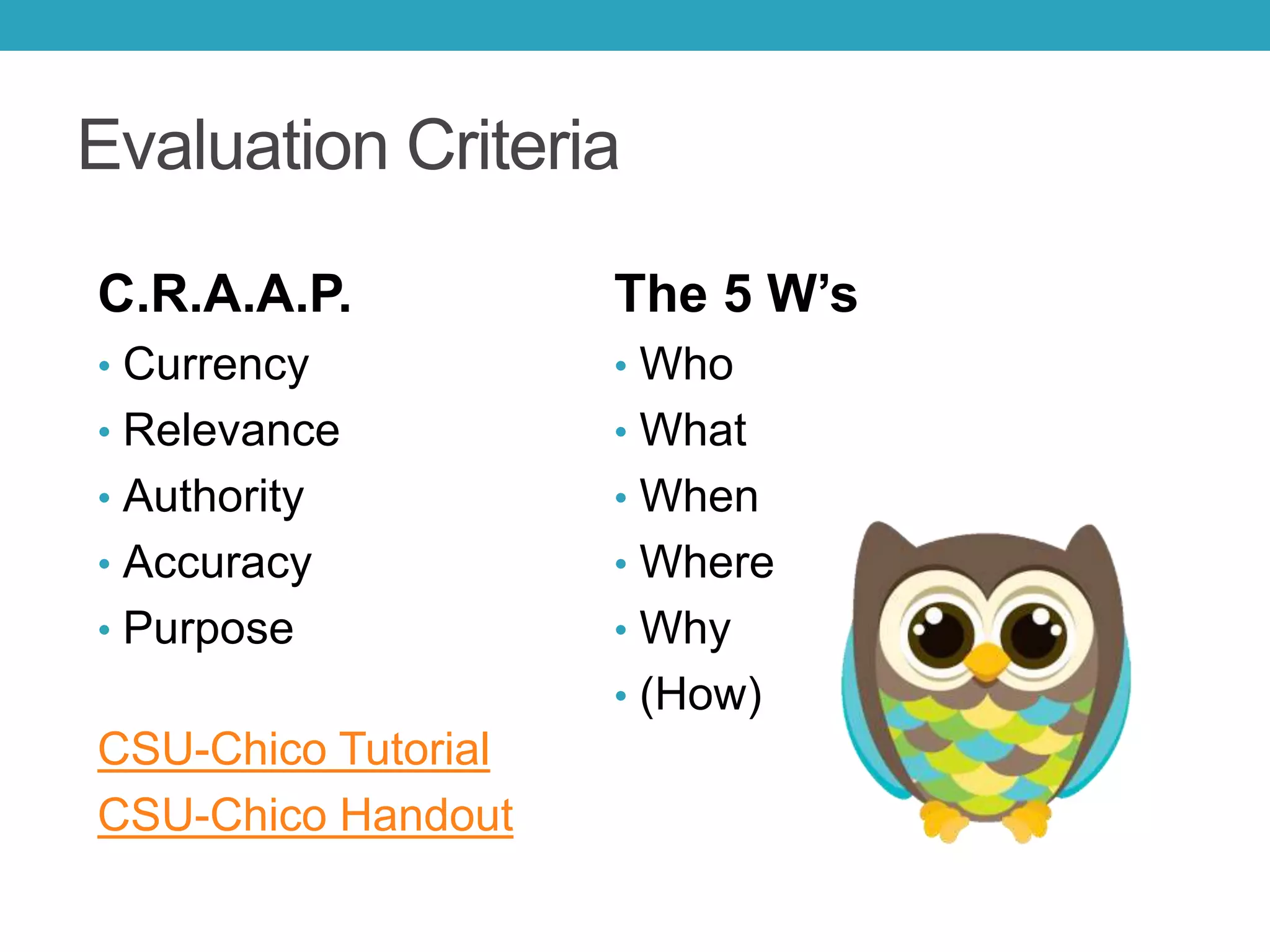 Evaluation Criteria
C.R.A.A.P.
• Currency
• Relevance
• Authority
• Accuracy
• Purpose
CSU-Chico Tutorial
CSU-Chico Handout
The 5 W’s
• Who
• What
• When
• Where
• Why
• (How)
 