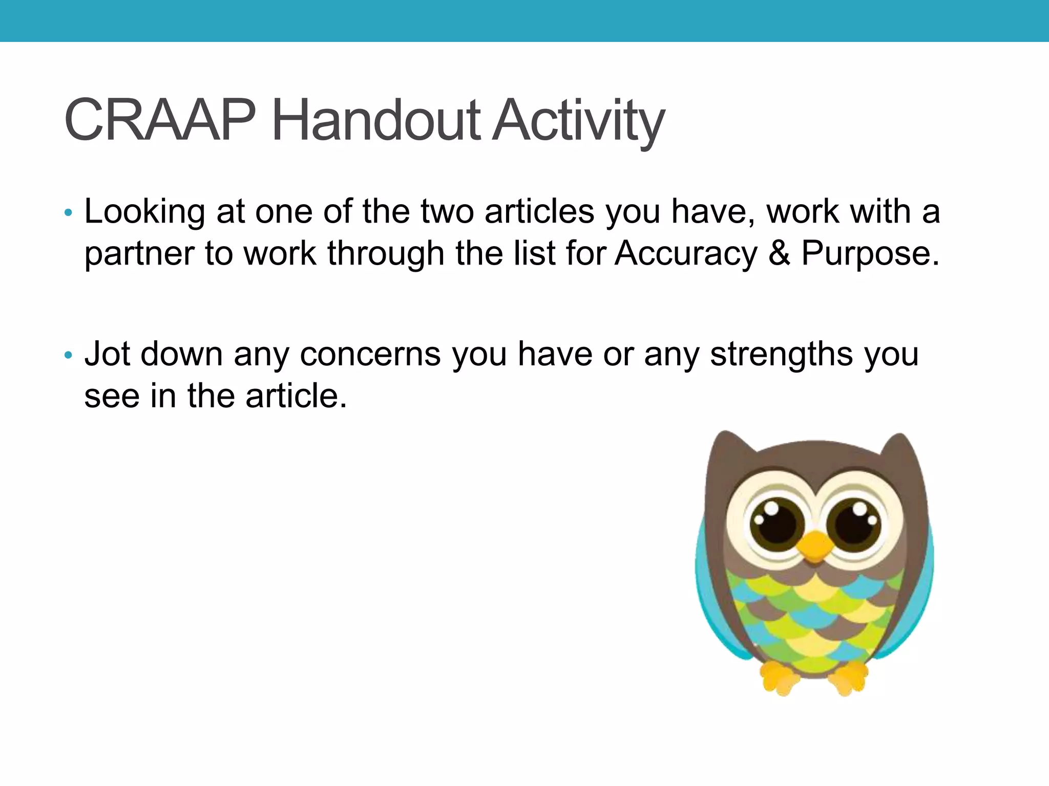 CRAAP Handout Activity
• Looking at one of the two articles you have, work with a
partner to work through the list for Accuracy & Purpose.
• Jot down any concerns you have or any strengths you
see in the article.
 