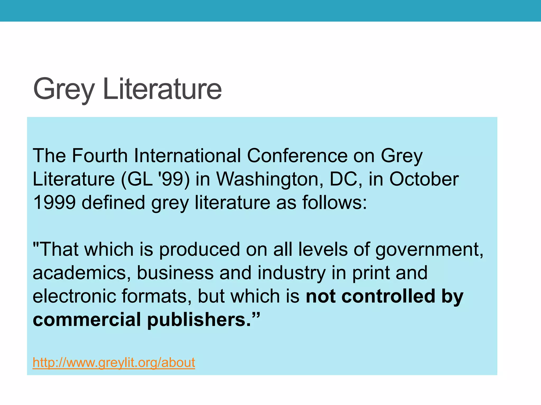 Grey Literature
The Fourth International Conference on Grey
Literature (GL '99) in Washington, DC, in October
1999 defined grey literature as follows:
"That which is produced on all levels of government,
academics, business and industry in print and
electronic formats, but which is not controlled by
commercial publishers.”
http://www.greylit.org/about
 