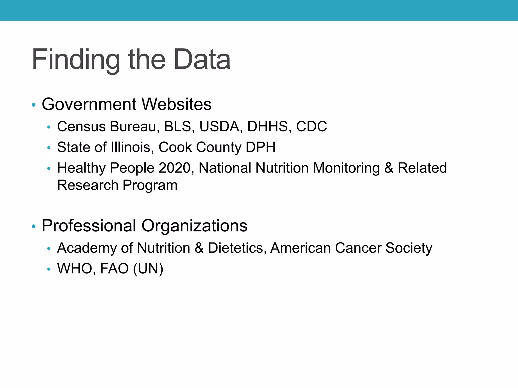 Finding the Data
• Government Websites
• Census Bureau, BLS, USDA, DHHS, CDC
• State of Illinois, Cook County DPH
• Healthy People 2020, National Nutrition Monitoring & Related
Research Program
• Professional Organizations
• Academy of Nutrition & Dietetics, American Cancer Society
• WHO, FAO (UN)
 