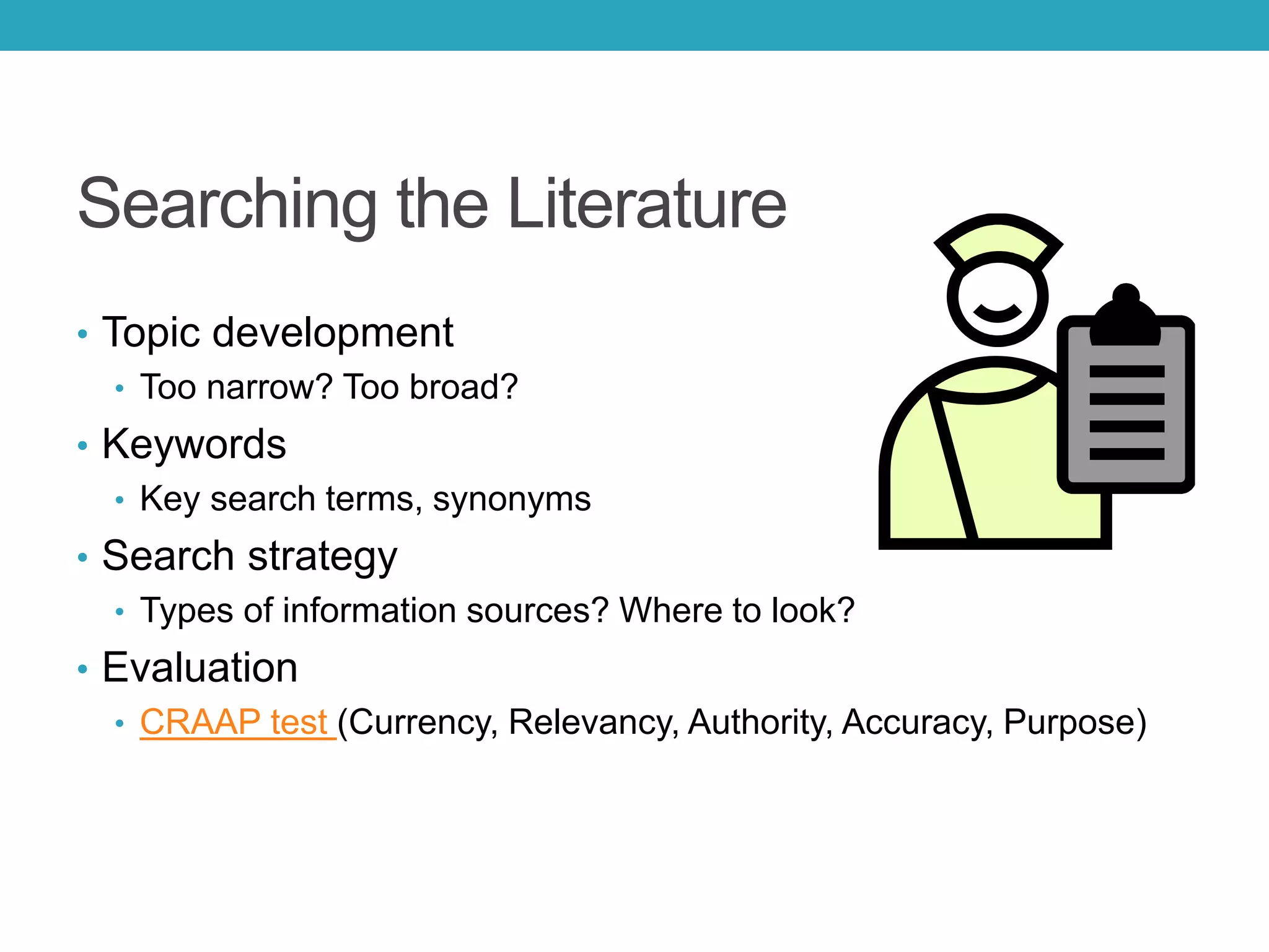 Searching the Literature
• Topic development
• Too narrow? Too broad?
• Keywords
• Key search terms, synonyms
• Search strategy
• Types of information sources? Where to look?
• Evaluation
• CRAAP test (Currency, Relevancy, Authority, Accuracy, Purpose)
 