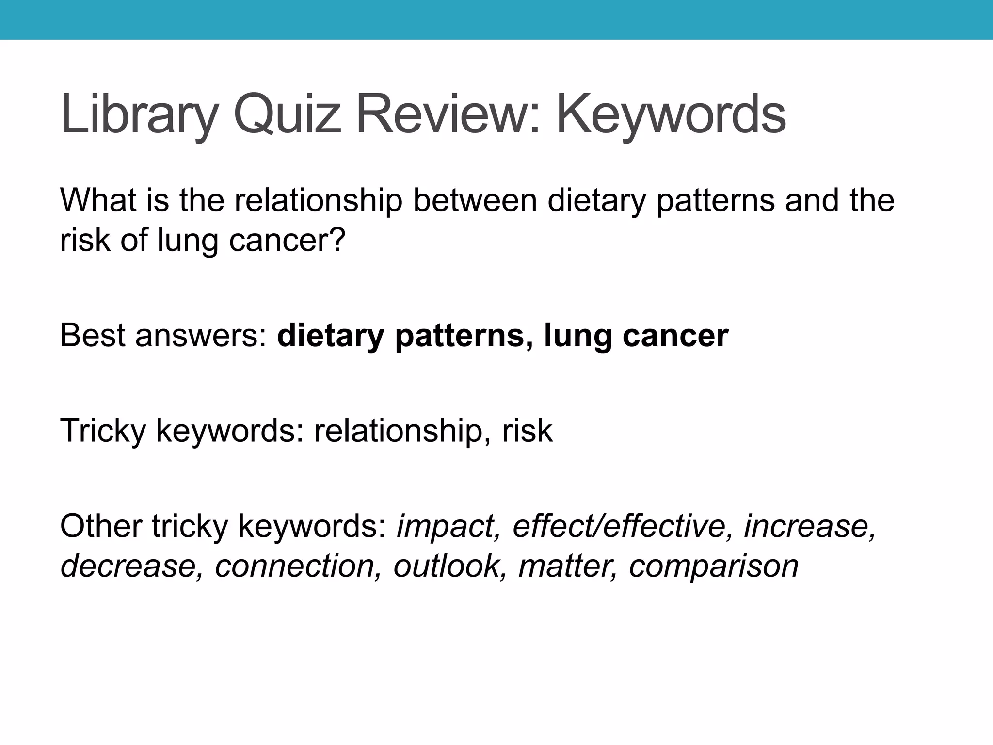 Library Quiz Review: Keywords
What is the relationship between dietary patterns and the
risk of lung cancer?
Best answers: dietary patterns, lung cancer
Tricky keywords: relationship, risk
Other tricky keywords: impact, effect/effective, increase,
decrease, connection, outlook, matter, comparison
 