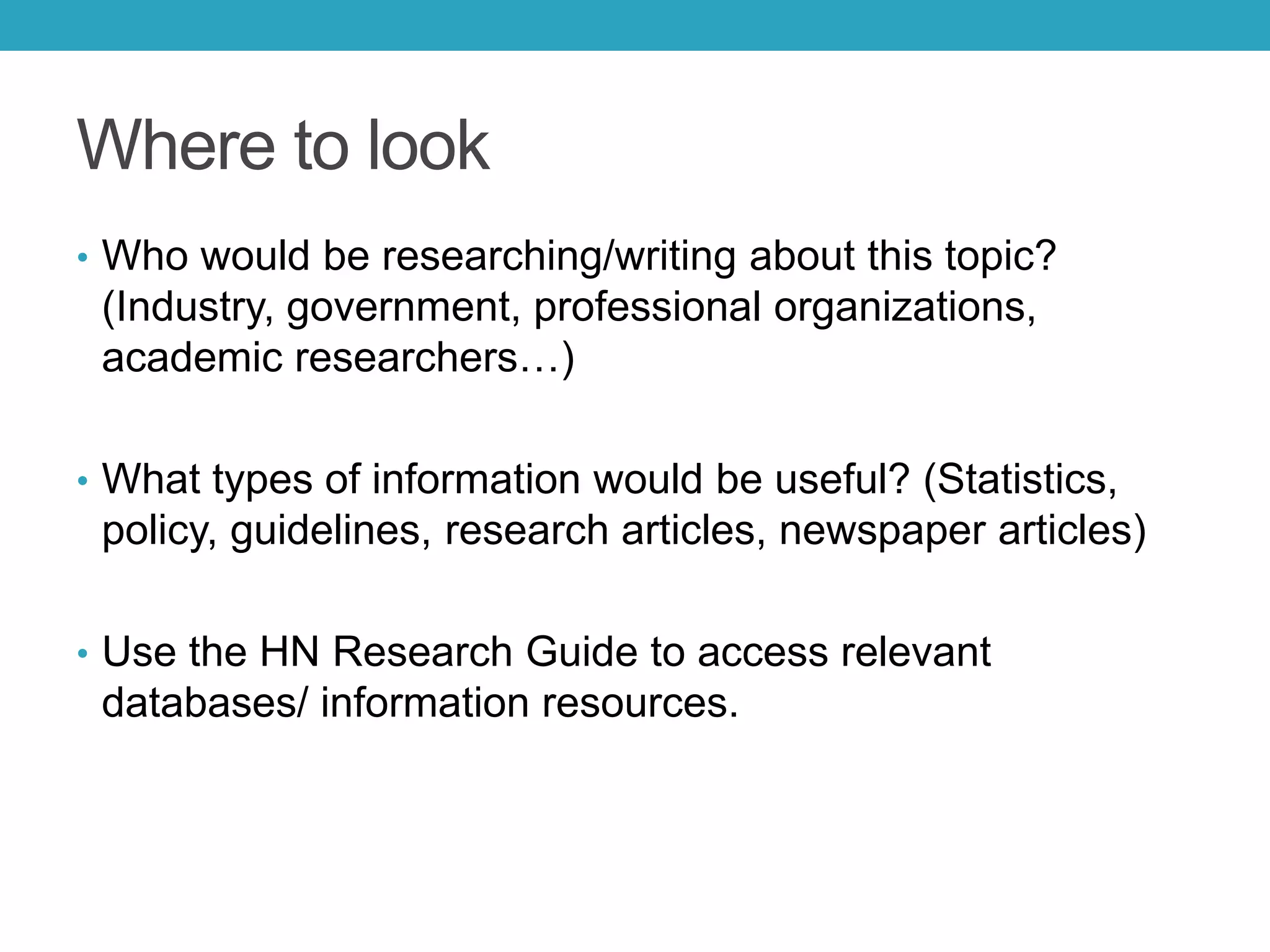 Where to look
• Who would be researching/writing about this topic?
(Industry, government, professional organizations,
academic researchers…)
• What types of information would be useful? (Statistics,
policy, guidelines, research articles, newspaper articles)
• Use the HN Research Guide to access relevant
databases/ information resources.
 