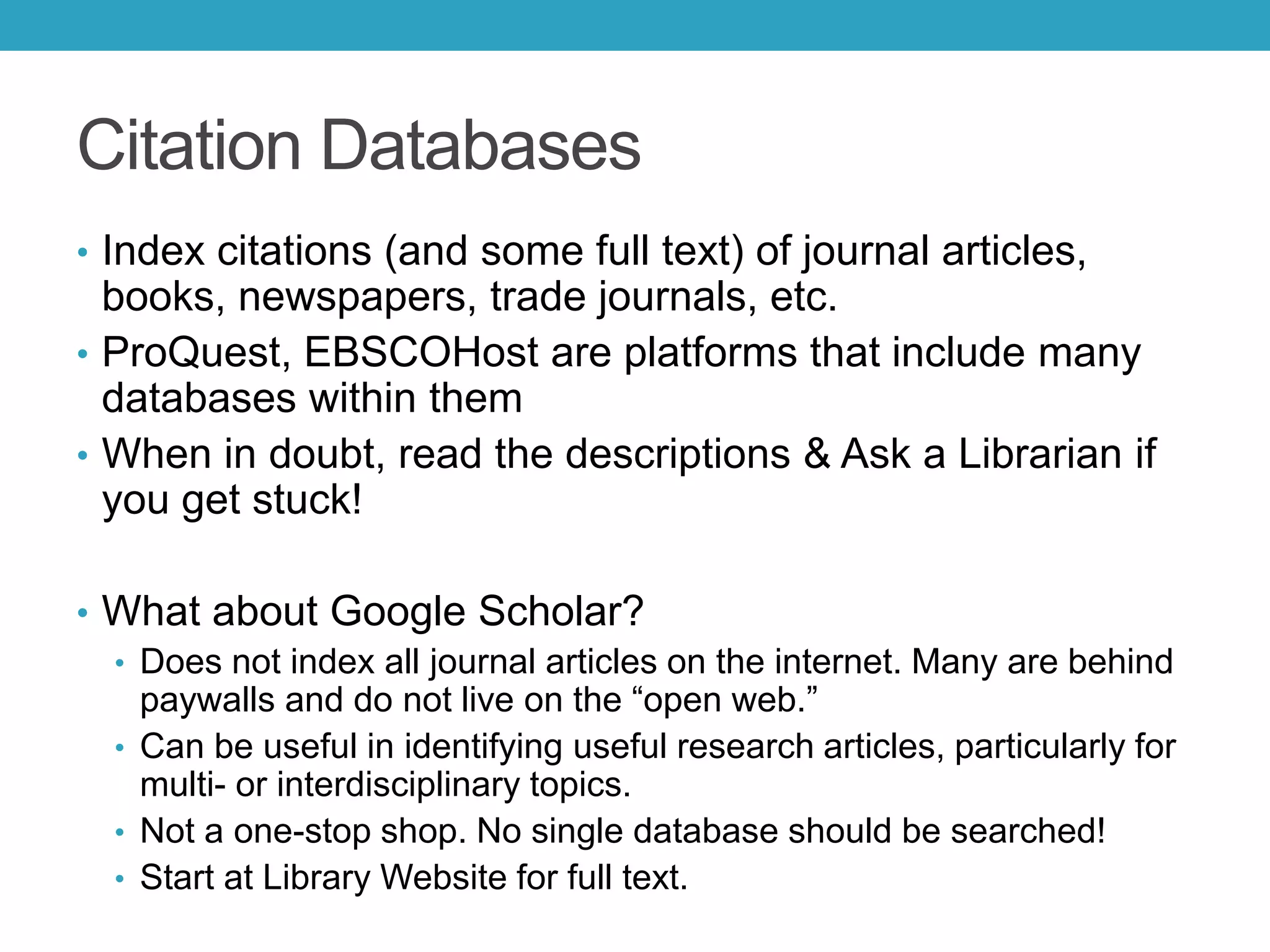 Citation Databases
• Index citations (and some full text) of journal articles,
books, newspapers, trade journals, etc.
• ProQuest, EBSCOHost are platforms that include many
databases within them
• When in doubt, read the descriptions & Ask a Librarian if
you get stuck!
• What about Google Scholar?
• Does not index all journal articles on the internet. Many are behind
paywalls and do not live on the “open web.”
• Can be useful in identifying useful research articles, particularly for
multi- or interdisciplinary topics.
• Not a one-stop shop. No single database should be searched!
• Start at Library Website for full text.
 
