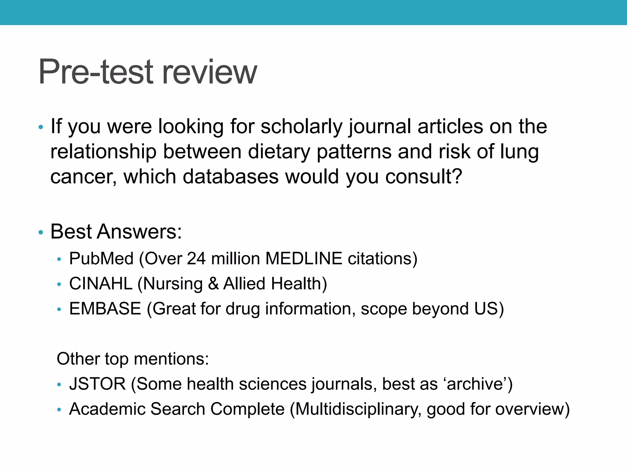 Pre-test review
• If you were looking for scholarly journal articles on the
relationship between dietary patterns and risk of lung
cancer, which databases would you consult?
• Best Answers:
• PubMed (Over 24 million MEDLINE citations)
• CINAHL (Nursing & Allied Health)
• EMBASE (Great for drug information, scope beyond US)
Other top mentions:
• JSTOR (Some health sciences journals, best as ‘archive’)
• Academic Search Complete (Multidisciplinary, good for overview)
 