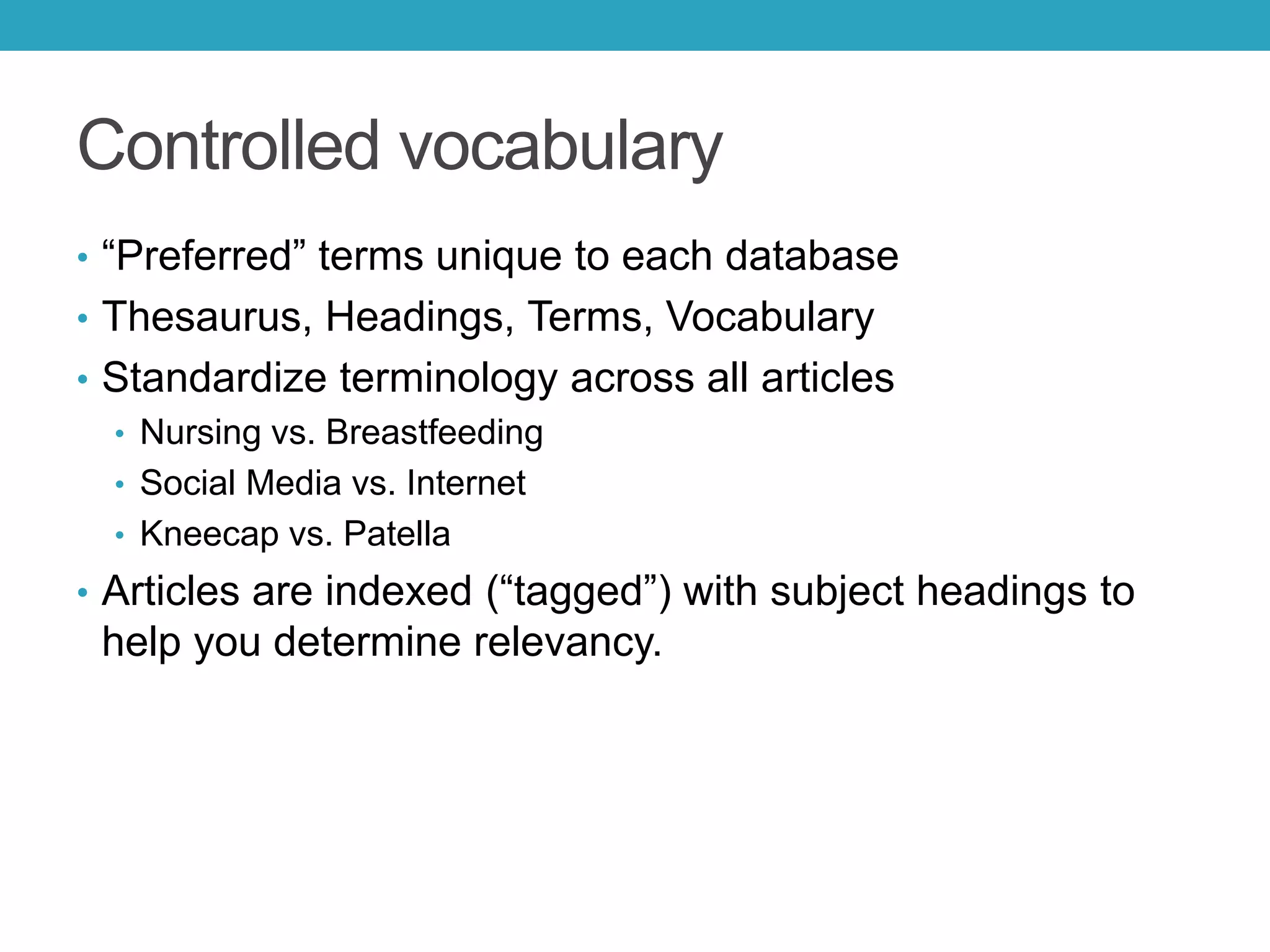 Controlled vocabulary
• “Preferred” terms unique to each database
• Thesaurus, Headings, Terms, Vocabulary
• Standardize terminology across all articles
• Nursing vs. Breastfeeding
• Social Media vs. Internet
• Kneecap vs. Patella
• Articles are indexed (“tagged”) with subject headings to
help you determine relevancy.
 