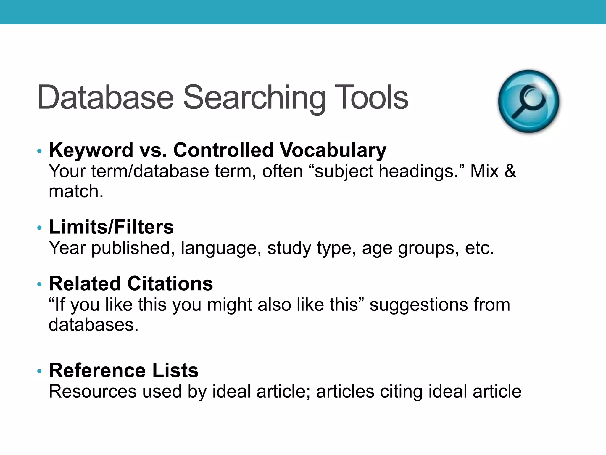 Database Searching Tools
• Keyword vs. Controlled Vocabulary
Your term/database term, often “subject headings.” Mix &
match.
• Limits/Filters
Year published, language, study type, age groups, etc.
• Related Citations
“If you like this you might also like this” suggestions from
databases.
• Reference Lists
Resources used by ideal article; articles citing ideal article
 