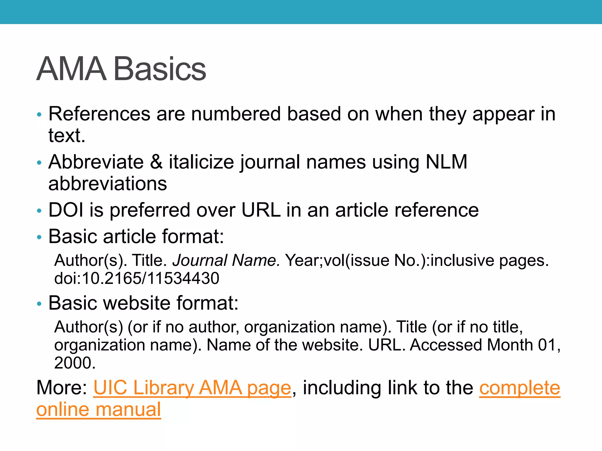 AMA Basics
• References are numbered based on when they appear in
text.
• Abbreviate & italicize journal names using NLM
abbreviations
• DOI is preferred over URL in an article reference
• Basic article format:
Author(s). Title. Journal Name. Year;vol(issue No.):inclusive pages.
doi:10.2165/11534430
• Basic website format:
Author(s) (or if no author, organization name). Title (or if no title,
organization name). Name of the website. URL. Accessed Month 01,
2000.
More: UIC Library AMA page, including link to the complete
online manual
 