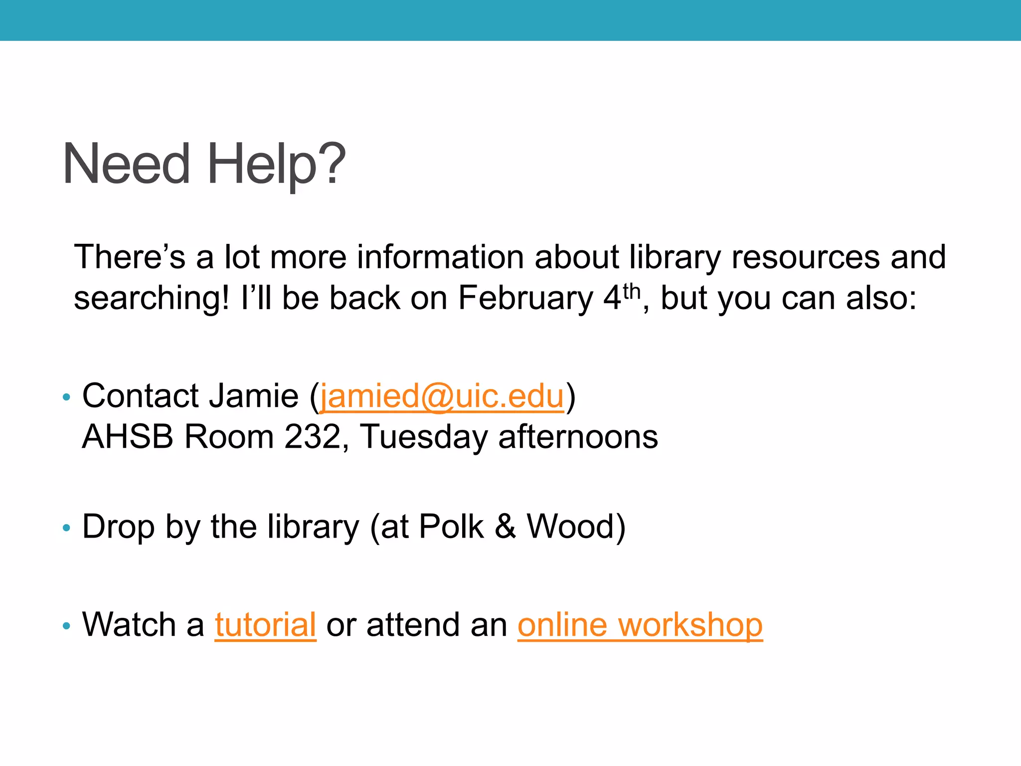 Need Help?
There’s a lot more information about library resources and
searching! I’ll be back on February 4th, but you can also:
• Contact Jamie (jamied@uic.edu)
AHSB Room 232, Tuesday afternoons
• Drop by the library (at Polk & Wood)
• Watch a tutorial or attend an online workshop
 